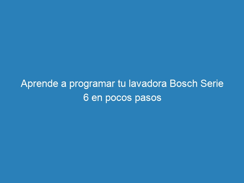 Aprende a programar tu lavadora Bosch Serie 6 en pocos pasos