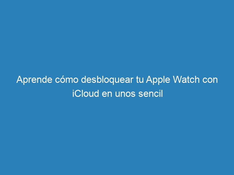 Aprende cómo desbloquear tu Apple Watch con iCloud en unos sencil