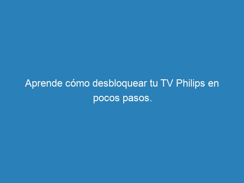 Aprende cómo desbloquear tu TV Philips en pocos pasos.