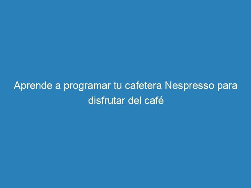 Aprende a programar tu cafetera Nespresso para disfrutar del café