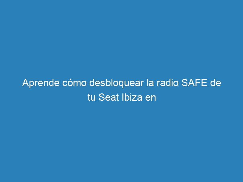 Aprende cómo desbloquear la radio SAFE de tu Seat Ibiza en