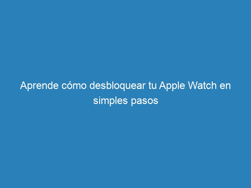 Aprende cómo desbloquear tu Apple Watch en simples pasos