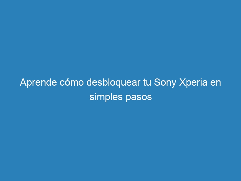 Aprende cómo desbloquear tu Sony Xperia en simples pasos