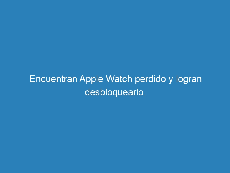 Encuentran Apple Watch perdido y logran desbloquearlo.