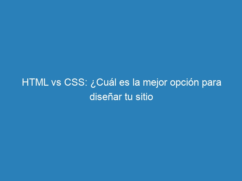 HTML vs CSS: ¿Cuál es la mejor opción para diseñar tu sitio