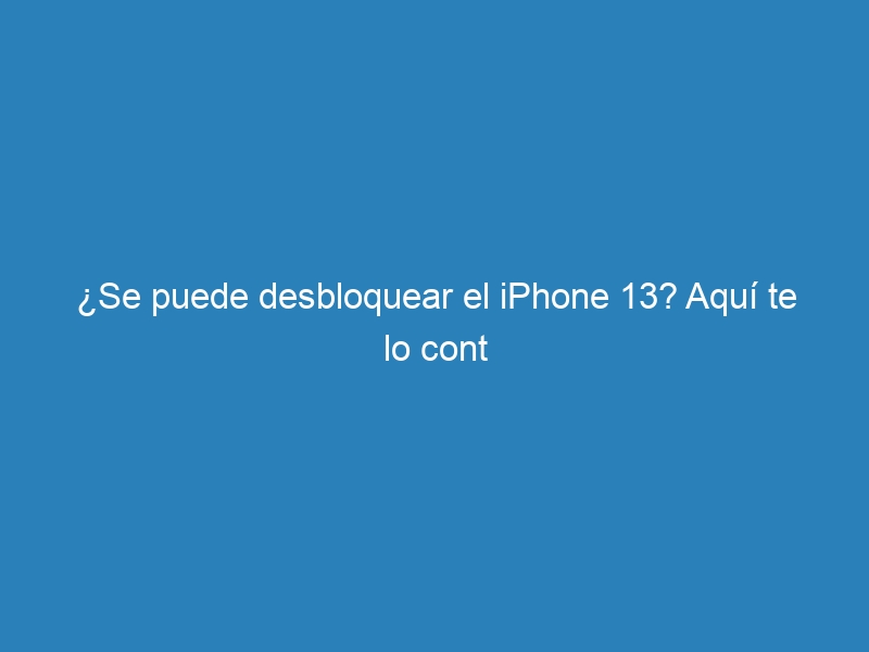 ¿Se puede desbloquear el iPhone 13? Aquí te lo cont