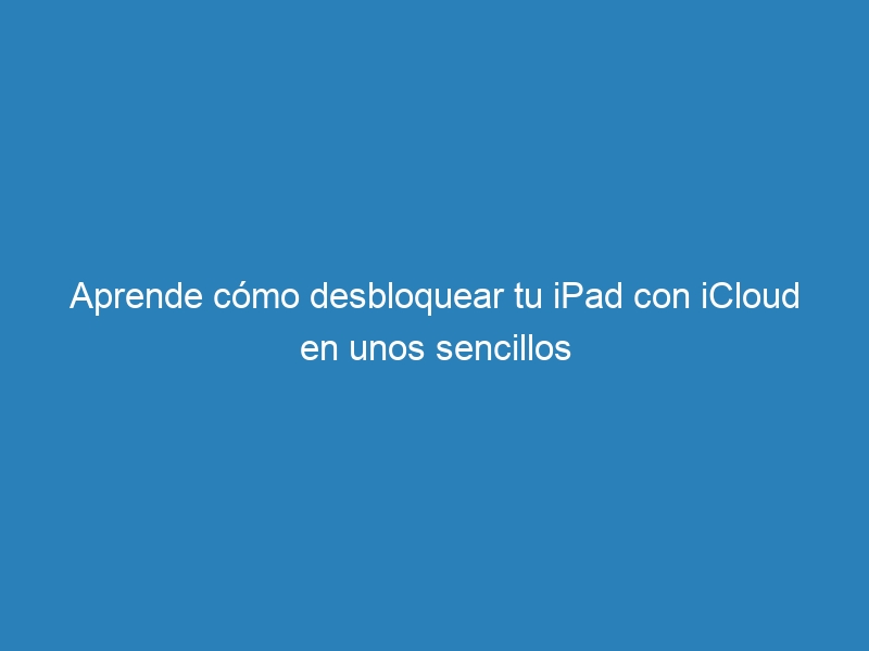 Aprende cómo desbloquear tu iPad con iCloud en unos sencillos