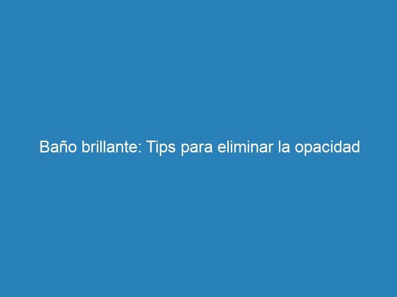 Baño brillante: Tips para eliminar la opacidad