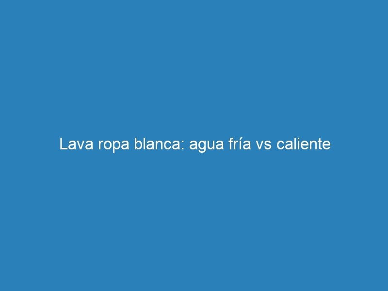 Lava ropa blanca: agua fría vs caliente