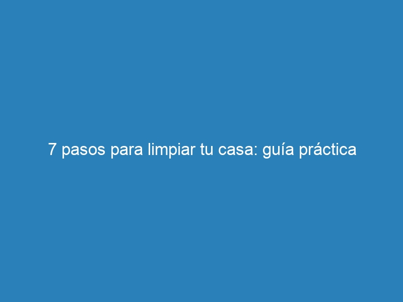 7 pasos para limpiar tu casa: guía práctica