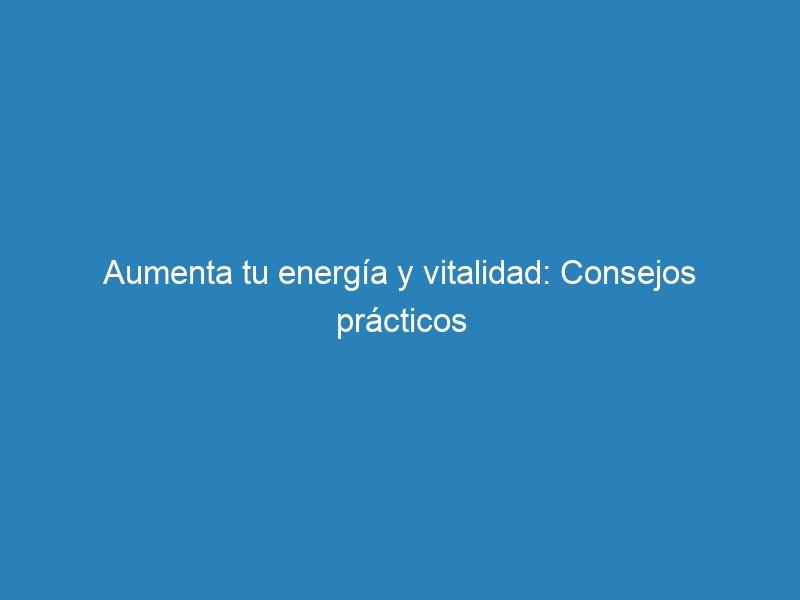 Aumenta tu energía y vitalidad: Consejos prácticos