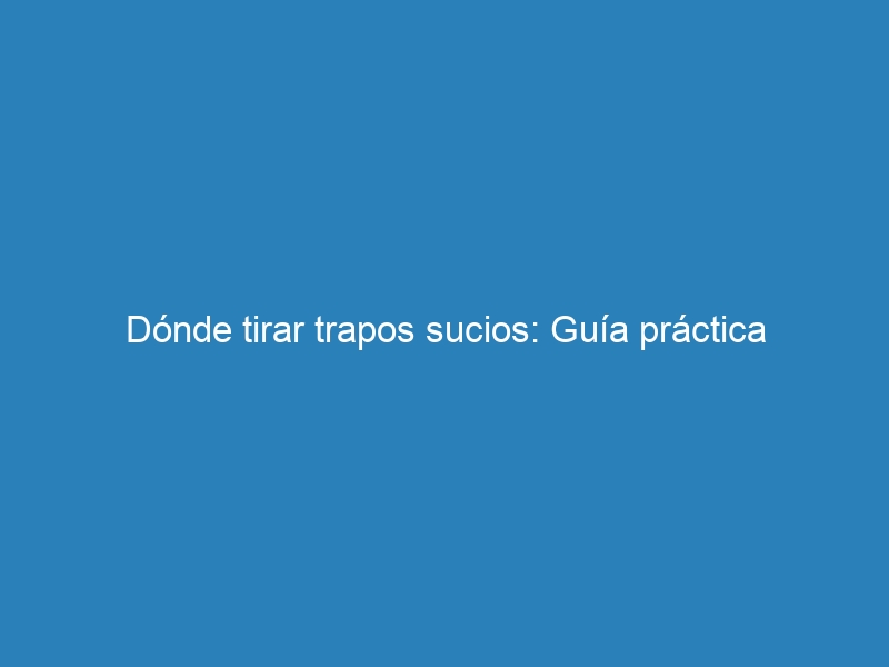 Dónde tirar trapos sucios: Guía práctica