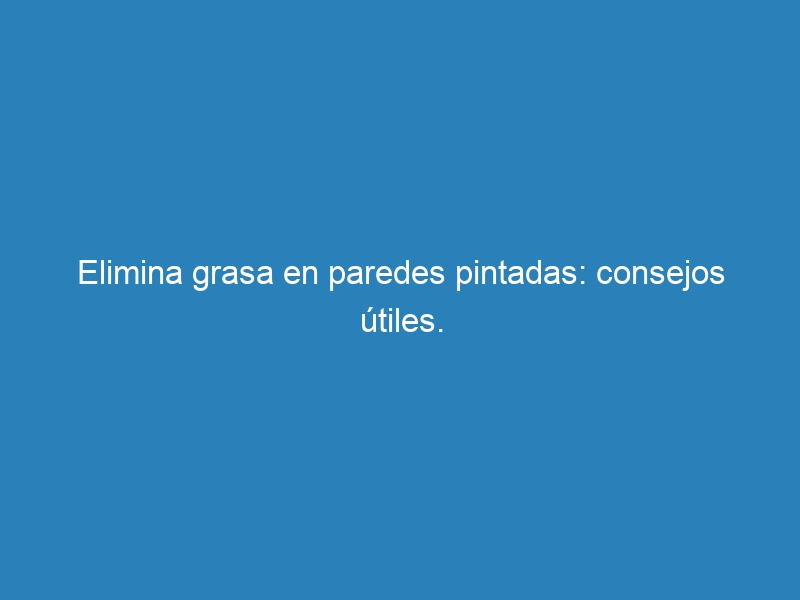 Elimina grasa en paredes pintadas: consejos útiles.