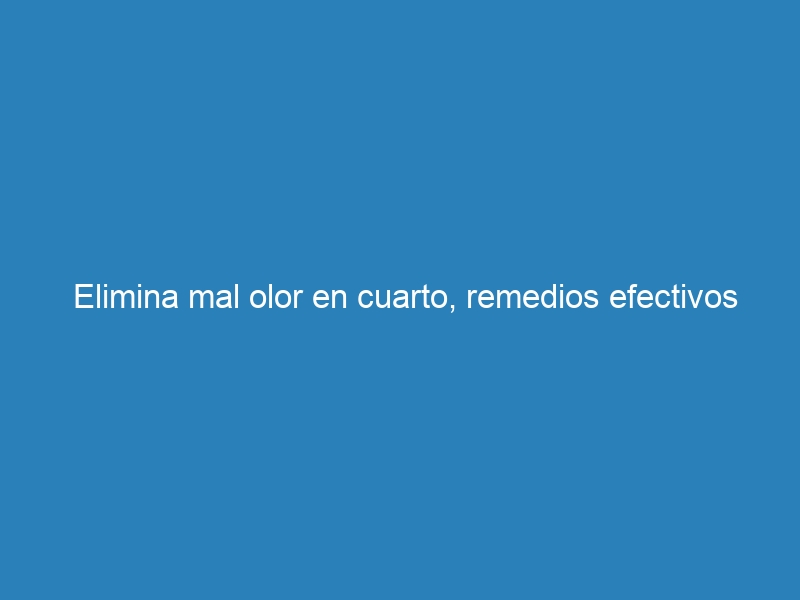 Elimina mal olor en cuarto, remedios efectivos