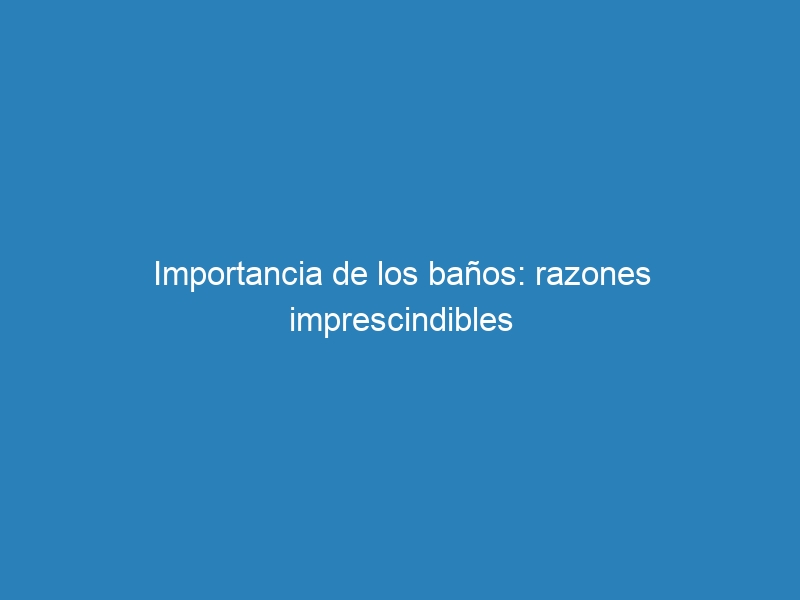Importancia de los baños: razones imprescindibles