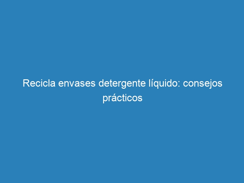 Recicla envases detergente líquido: consejos prácticos
