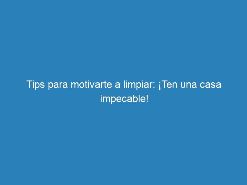 Tips para motivarte a limpiar: ¡Ten una casa impecable!