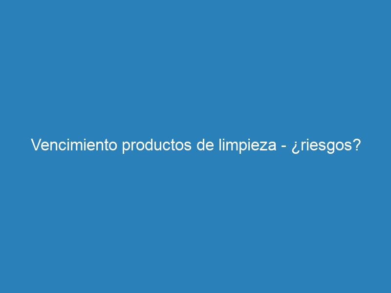 Vencimiento productos de limpieza – ¿riesgos?