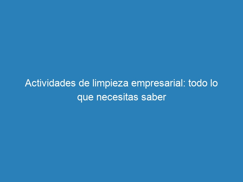 Actividades de limpieza empresarial: todo lo que necesitas saber