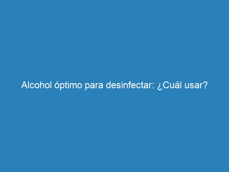 Alcohol óptimo para desinfectar: ¿Cuál usar?
