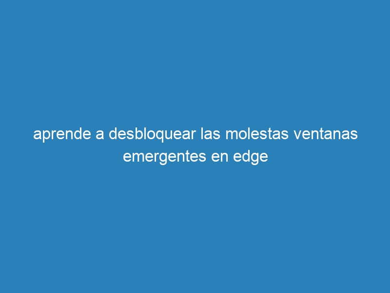 aprende a desbloquear las molestas ventanas emergentes en edge