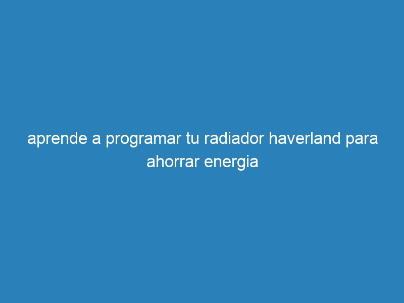 aprende a programar tu radiador haverland para ahorrar energia