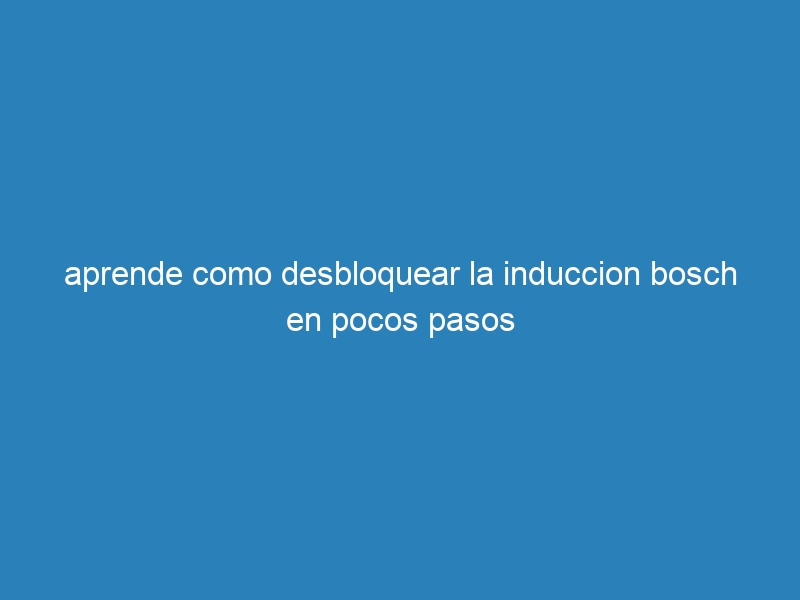 aprende como desbloquear la induccion bosch en pocos pasos