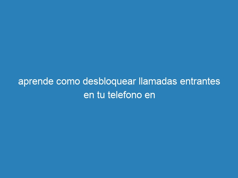 aprende como desbloquear llamadas entrantes en tu telefono en