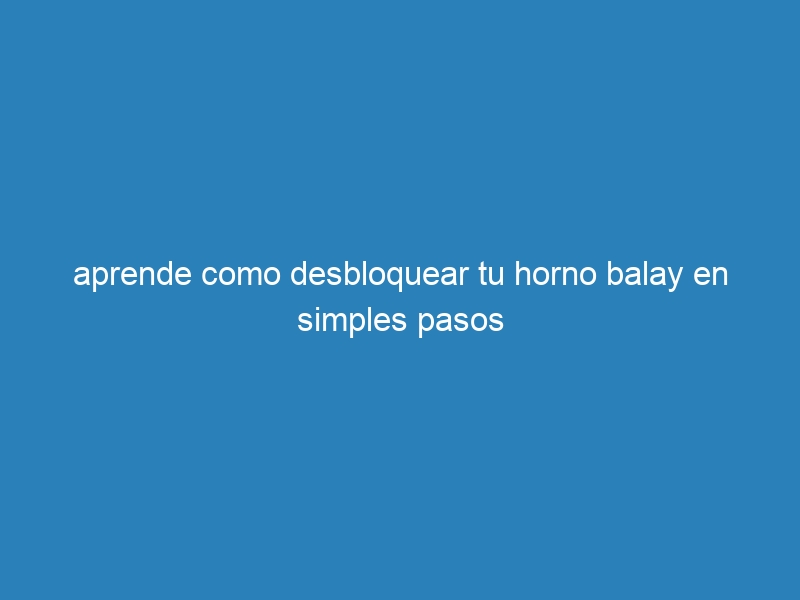 aprende como desbloquear tu horno balay en simples pasos