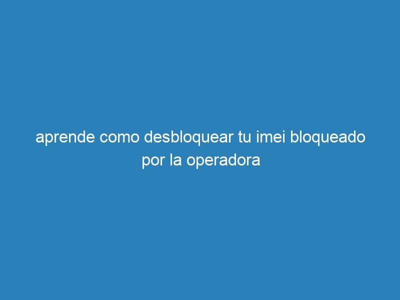 aprende como desbloquear tu imei bloqueado por la operadora