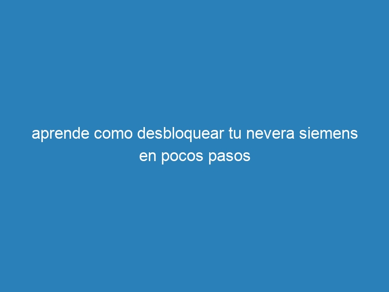 aprende como desbloquear tu nevera siemens en pocos pasos