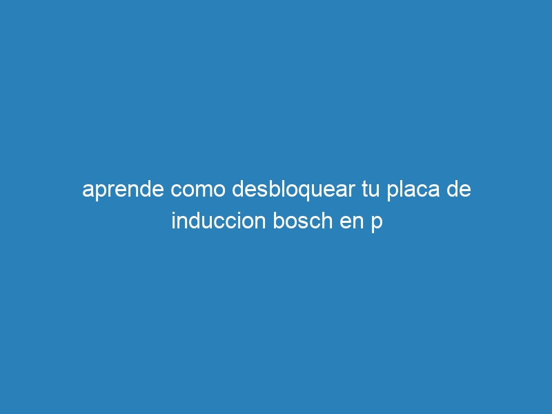 aprende como desbloquear tu placa de induccion bosch en p