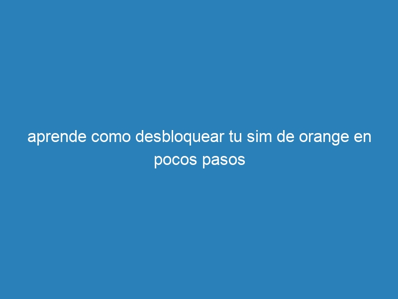 aprende como desbloquear tu sim de orange en pocos pasos