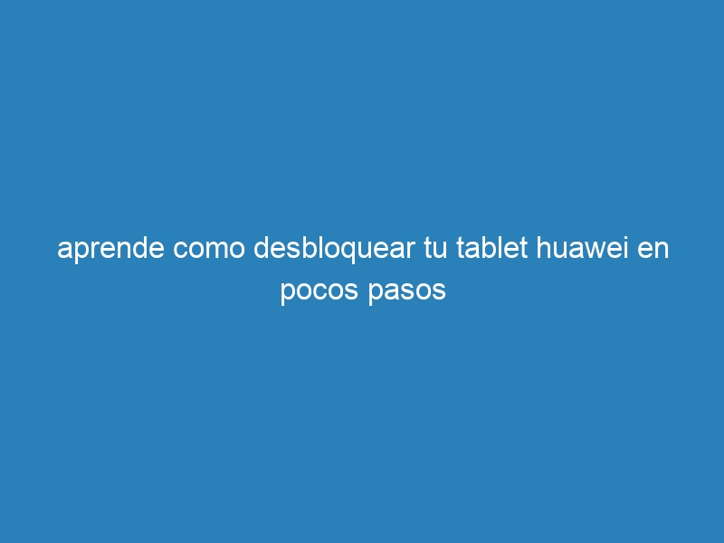 aprende como desbloquear tu tablet huawei en pocos pasos