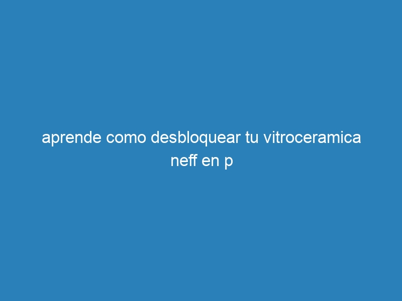 aprende como desbloquear tu vitroceramica neff en p