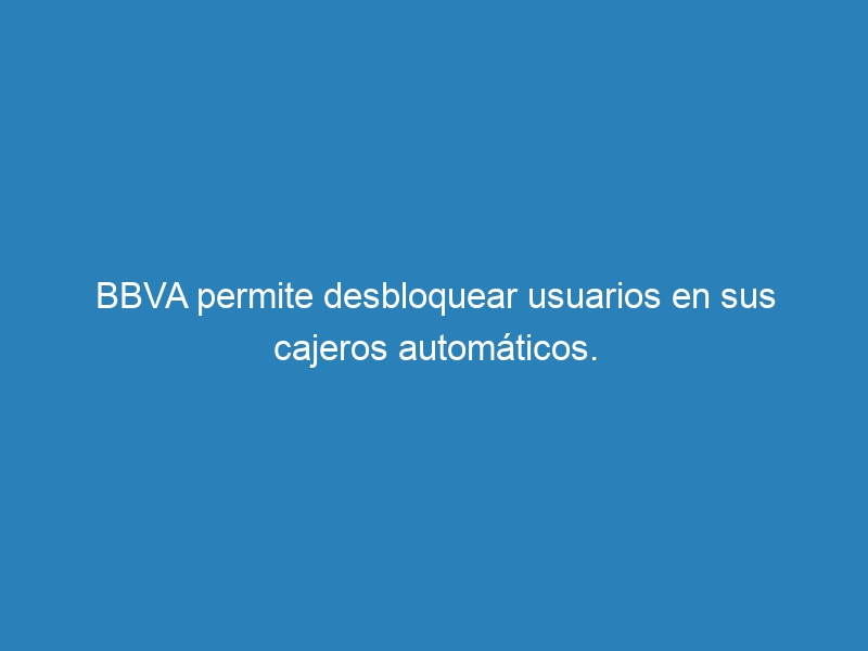 BBVA permite desbloquear usuarios en sus cajeros autom&aacute;ticos.