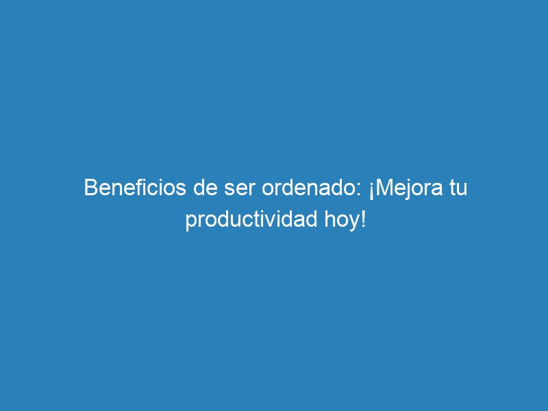 Beneficios de ser ordenado: ¡Mejora tu productividad hoy!