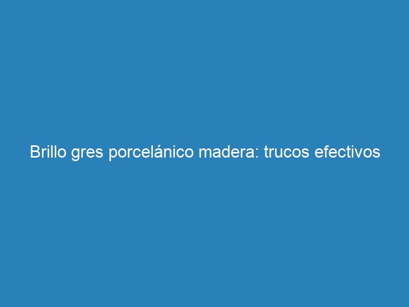 Brillo gres porcelánico madera: trucos efectivos