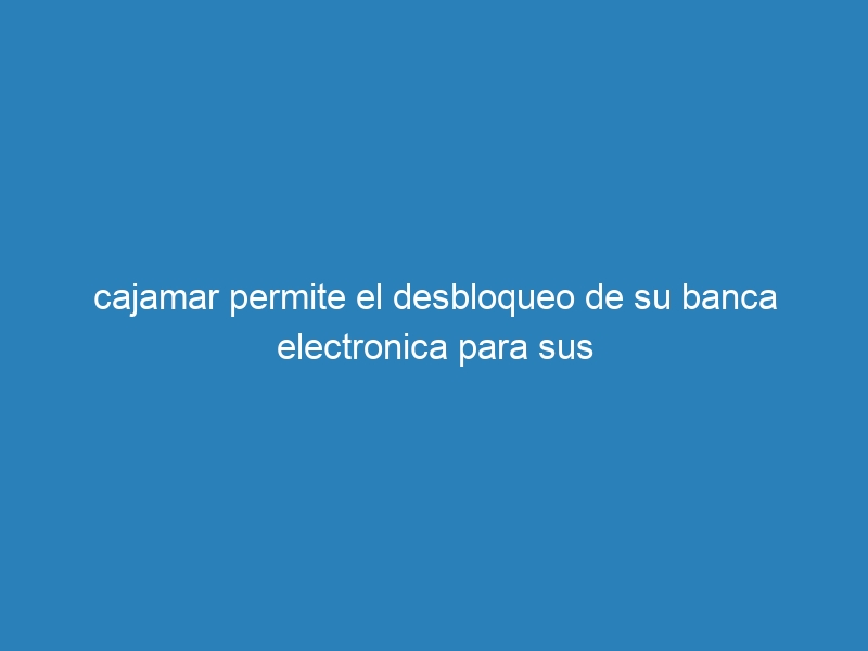 cajamar permite el desbloqueo de su banca electronica para sus