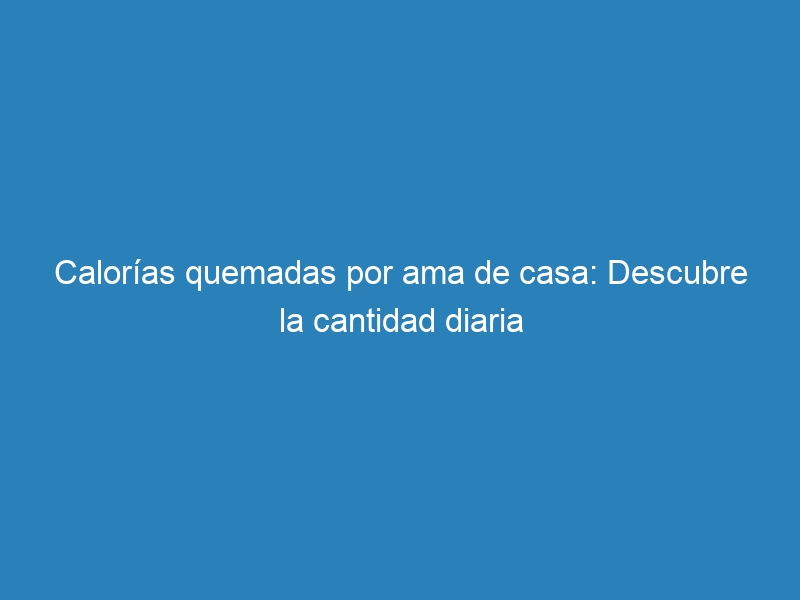 Calorías quemadas por ama de casa: Descubre la cantidad diaria