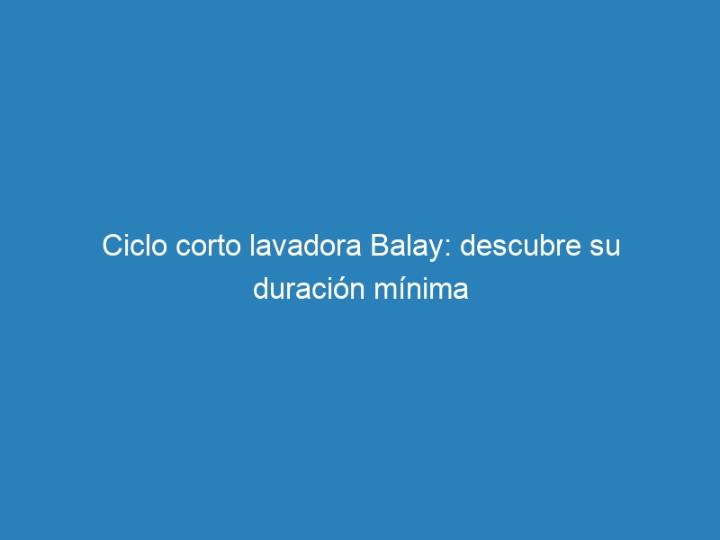 Ciclo corto lavadora Balay: descubre su duraci&oacute;n m&iacute;nima