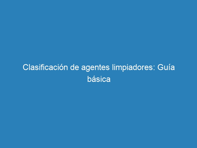 Clasificación de agentes limpiadores: Guía básica