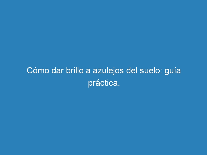 C&oacute;mo dar brillo a azulejos del suelo: gu&iacute;a pr&aacute;ctica.