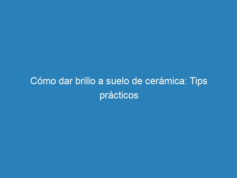Cómo dar brillo a suelo de cerámica: Tips prácticos