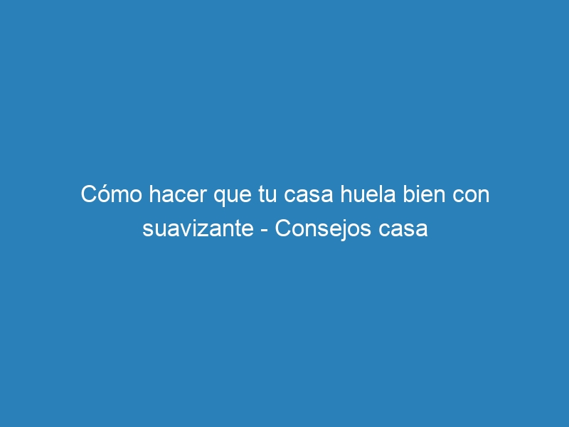 Cómo hacer que tu casa huela bien con suavizante – Consejos casa