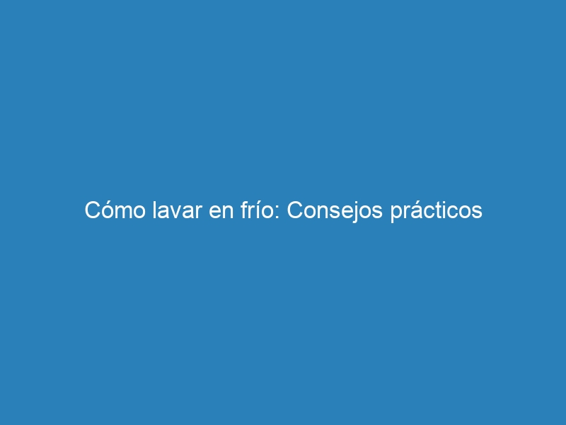 Cómo lavar en frío: Consejos prácticos