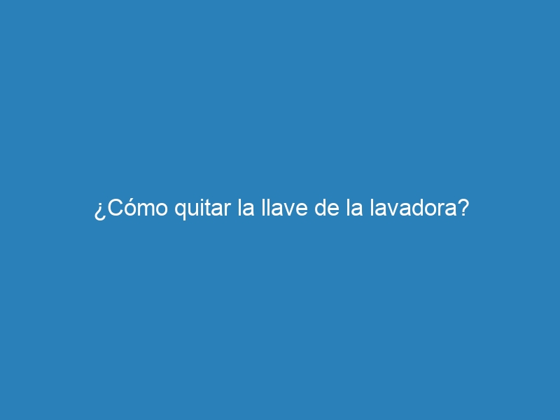 ¿Cómo quitar la llave de la lavadora?