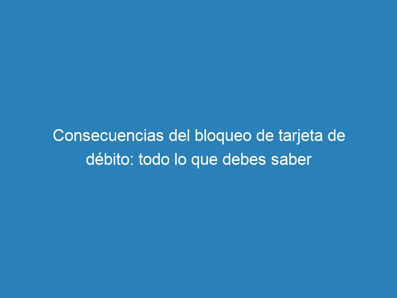 Consecuencias del bloqueo de tarjeta de débito: todo lo que debes saber