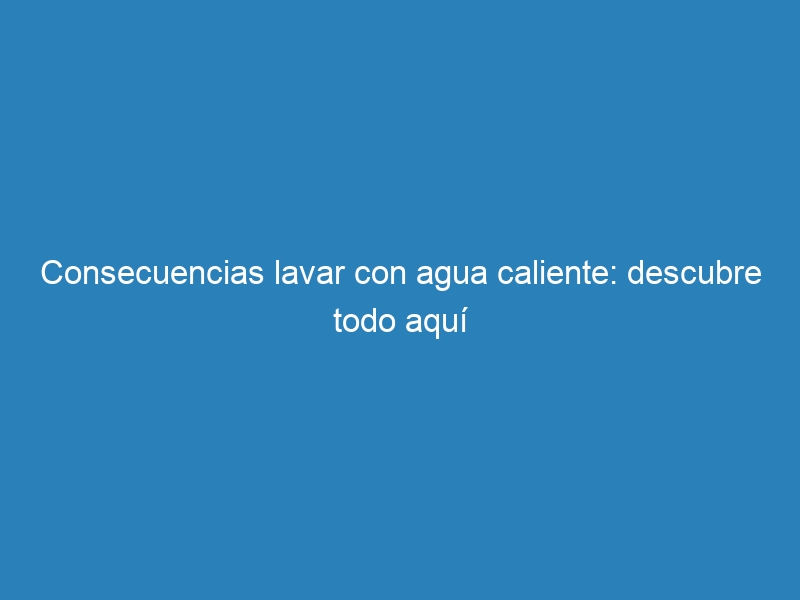 Consecuencias lavar con agua caliente: descubre todo aquí