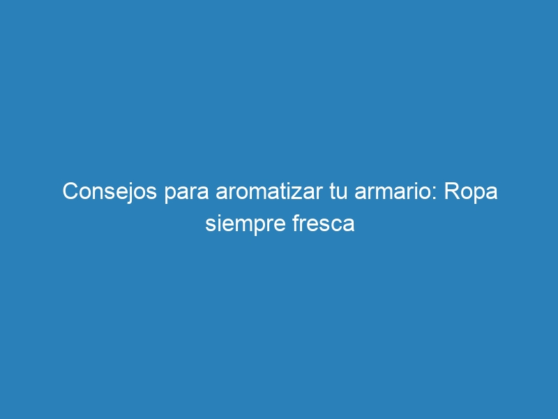 Consejos para aromatizar tu armario: Ropa siempre fresca